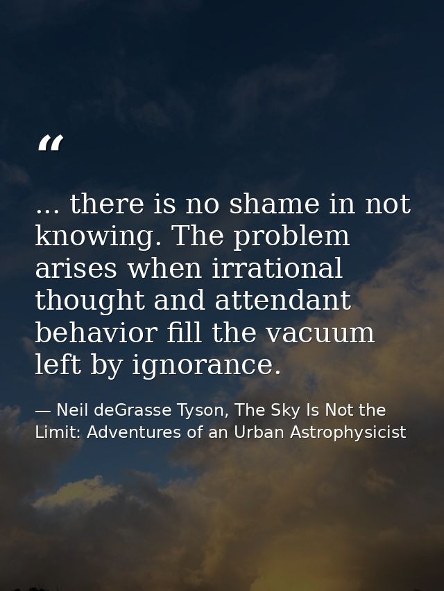 ... there is no shame in not knowing. The problem arises when irrational thought and attendant behavior fill the vacuum  — Neil deGrasse Tyson, The Sky Is Not the Limit: Adventures of an Urban Astrophysicist