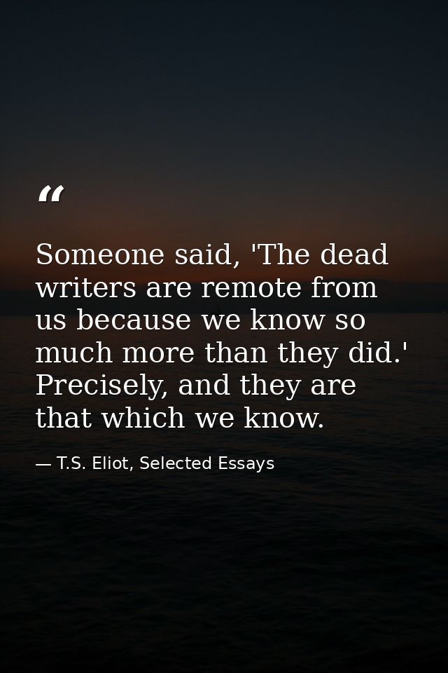 Someone said, 'The dead writers are remote from us because we know so much more than they did.' Precisely, and they are  — T.S. Eliot, Selected Essays