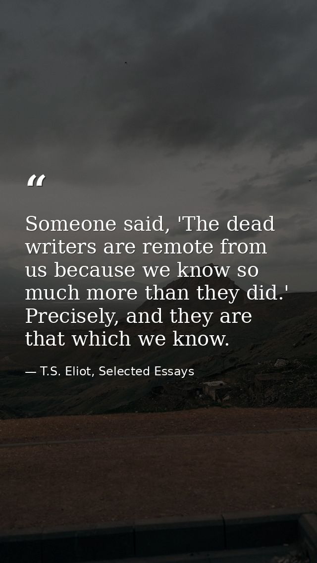 Someone said, 'The dead writers are remote from us because we know so much more than they did.' Precisely, and they are  — T.S. Eliot, Selected Essays