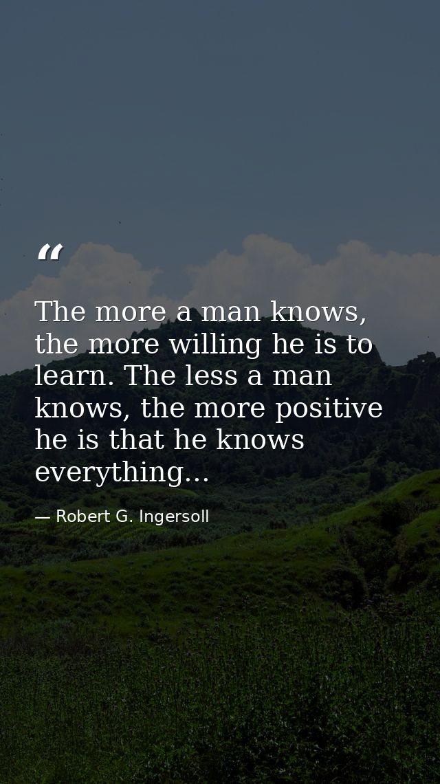 The more a man knows, the more willing he is to learn. The less a man knows, the more positive he is that he knows every — Robert G. Ingersoll
