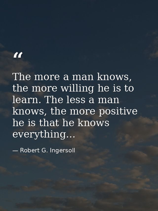 The more a man knows, the more willing he is to learn. The less a man knows, the more positive he is that he knows every — Robert G. Ingersoll