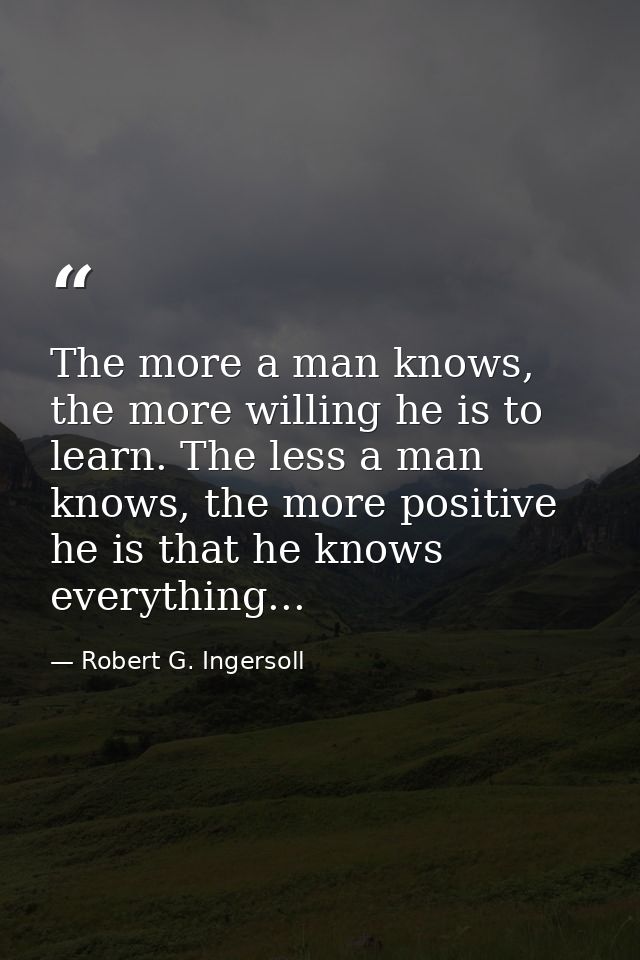 The more a man knows, the more willing he is to learn. The less a man knows, the more positive he is that he knows every — Robert G. Ingersoll