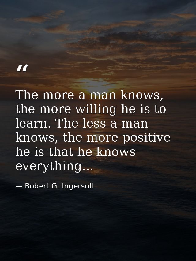 The more a man knows, the more willing he is to learn. The less a man knows, the more positive he is that he knows every — Robert G. Ingersoll