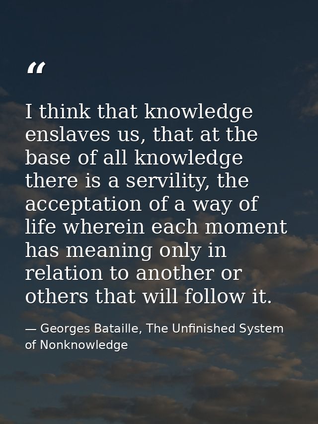 I think that knowledge enslaves us, that at the base of all knowledge there is a servility, the acceptation of a way of  — Georges Bataille, The Unfinished System of Nonknowledge