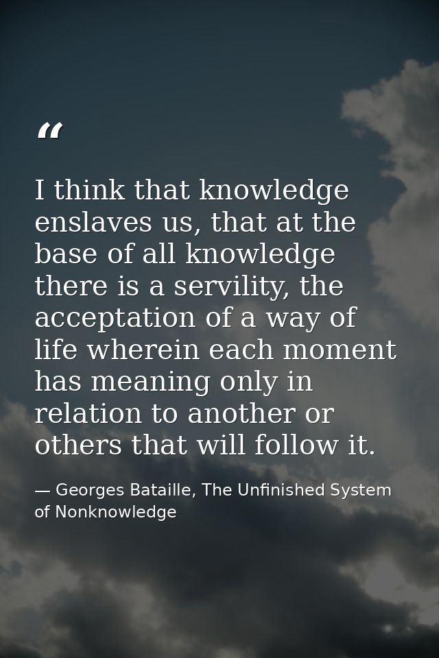 I think that knowledge enslaves us, that at the base of all knowledge there is a servility, the acceptation of a way of  — Georges Bataille, The Unfinished System of Nonknowledge