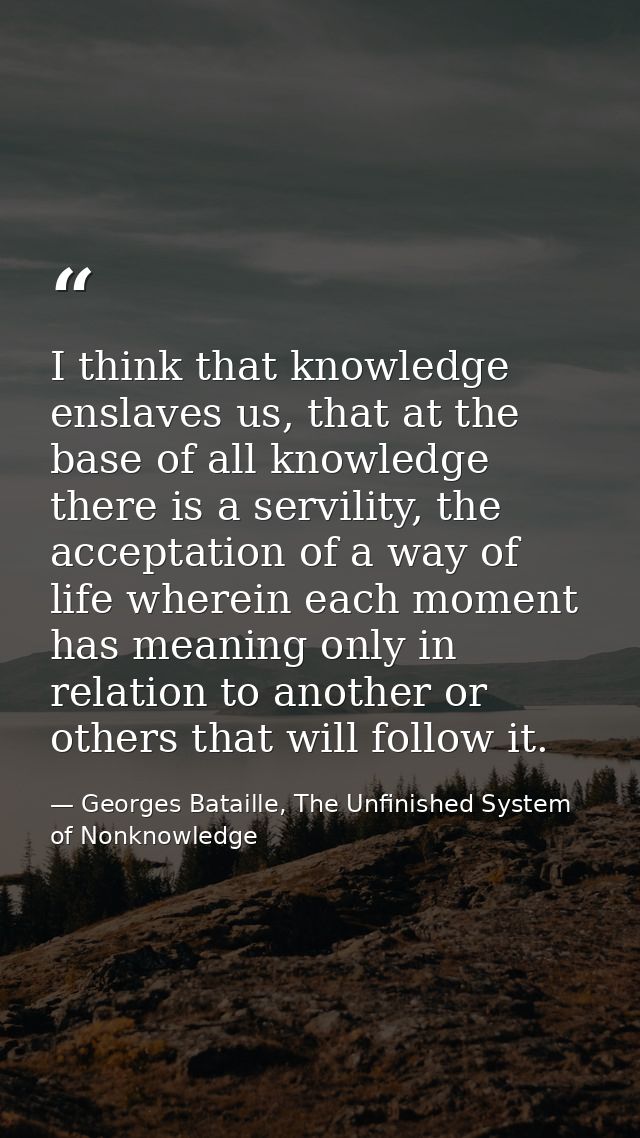 I think that knowledge enslaves us, that at the base of all knowledge there is a servility, the acceptation of a way of  — Georges Bataille, The Unfinished System of Nonknowledge