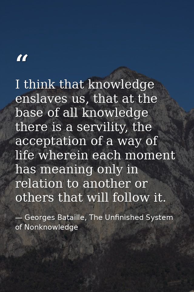 I think that knowledge enslaves us, that at the base of all knowledge there is a servility, the acceptation of a way of  — Georges Bataille, The Unfinished System of Nonknowledge