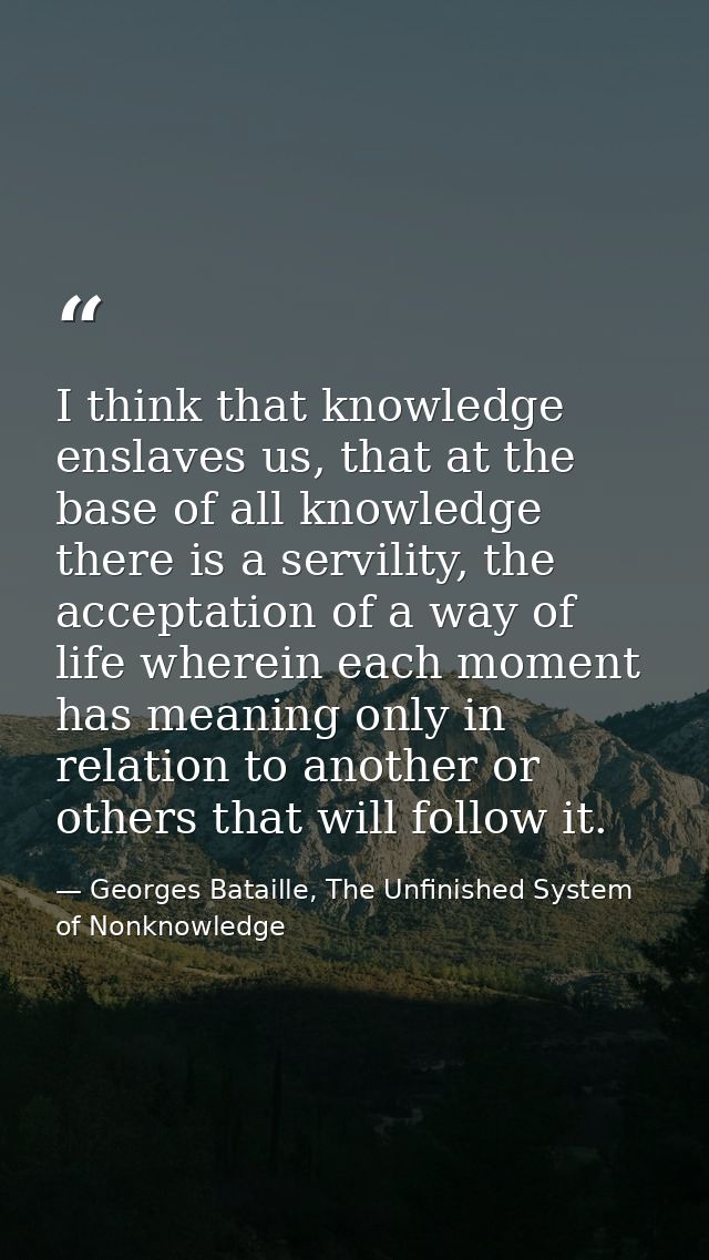 I think that knowledge enslaves us, that at the base of all knowledge there is a servility, the acceptation of a way of  — Georges Bataille, The Unfinished System of Nonknowledge