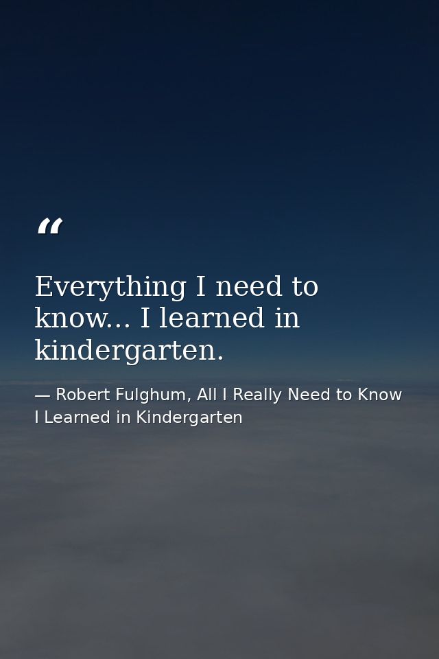 Everything I need to know... I learned in kindergarten. — Robert Fulghum, All I Really Need to Know I Learned in Kindergarten