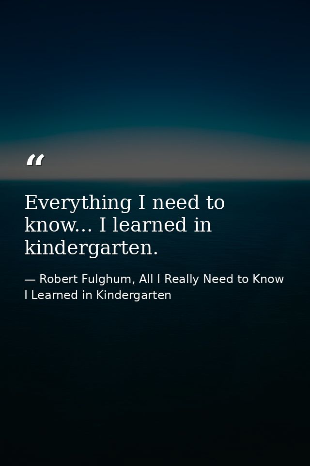 Everything I need to know... I learned in kindergarten. — Robert Fulghum, All I Really Need to Know I Learned in Kindergarten