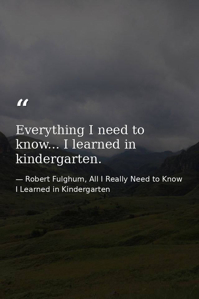 Everything I need to know... I learned in kindergarten. — Robert Fulghum, All I Really Need to Know I Learned in Kindergarten