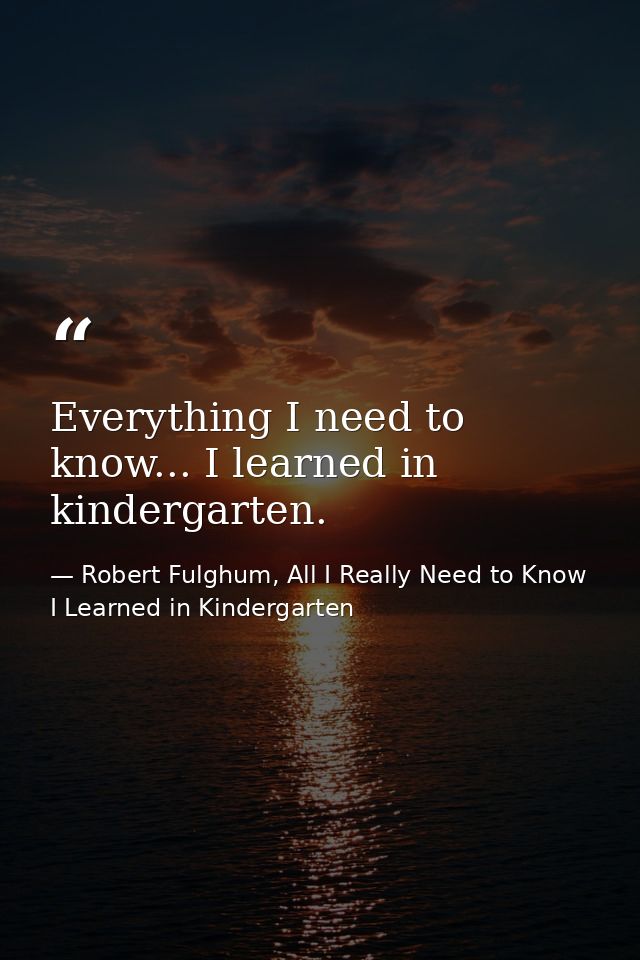 Everything I need to know... I learned in kindergarten. — Robert Fulghum, All I Really Need to Know I Learned in Kindergarten