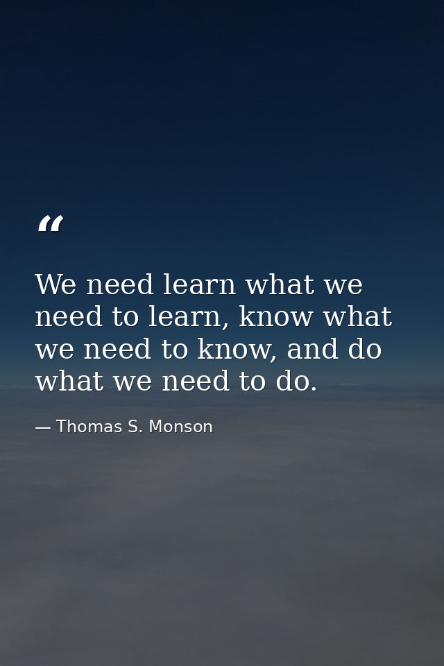 We need learn what we need to learn, know what we need to know, and do what we need to do. — Thomas S. Monson