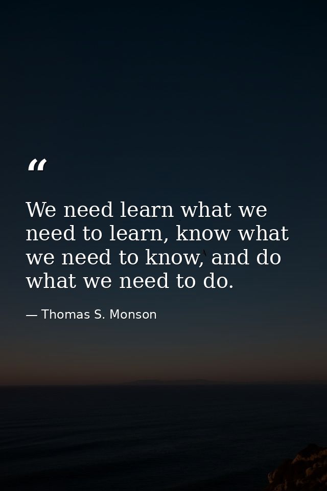 We need learn what we need to learn, know what we need to know, and do what we need to do. — Thomas S. Monson