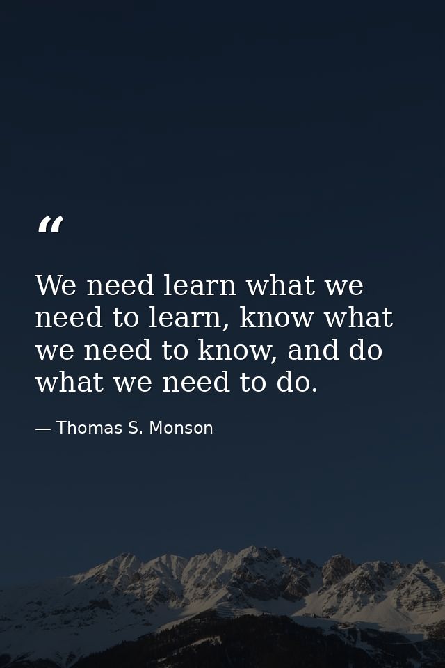 We need learn what we need to learn, know what we need to know, and do what we need to do. — Thomas S. Monson