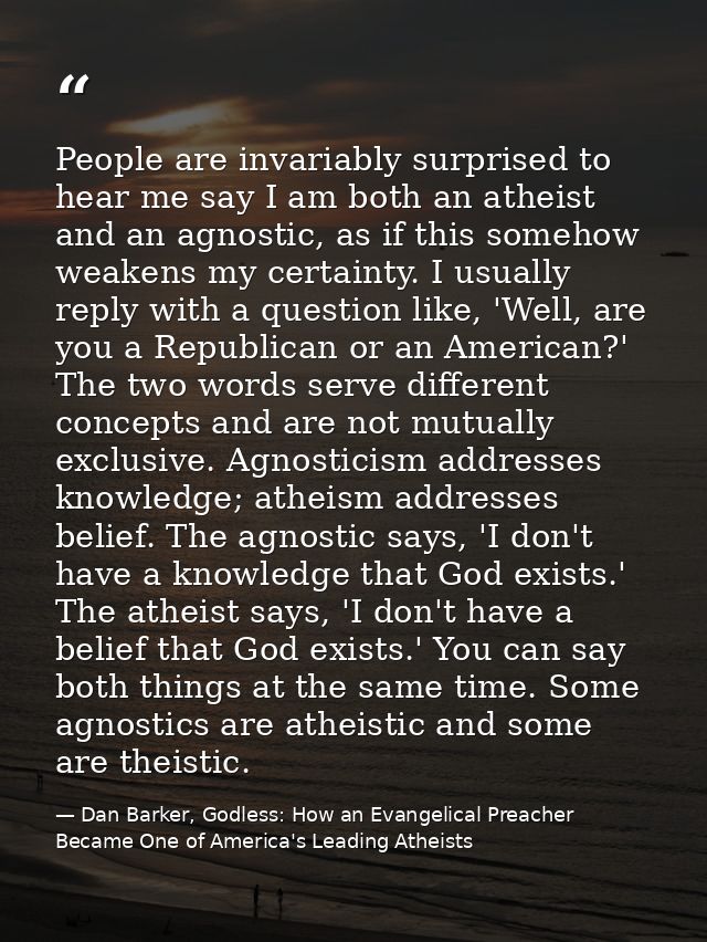 People are invariably surprised to hear me say I am both an atheist and an agnostic, as if this somehow weakens my certa — Dan Barker, Godless: How an Evangelical Preacher Became One of America's Leading Atheists