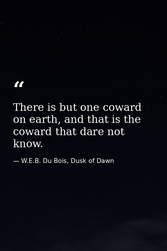 There is but one coward on earth, and that is the coward that dare not know. — W.E.B. Du Bois, Dusk of Dawn
