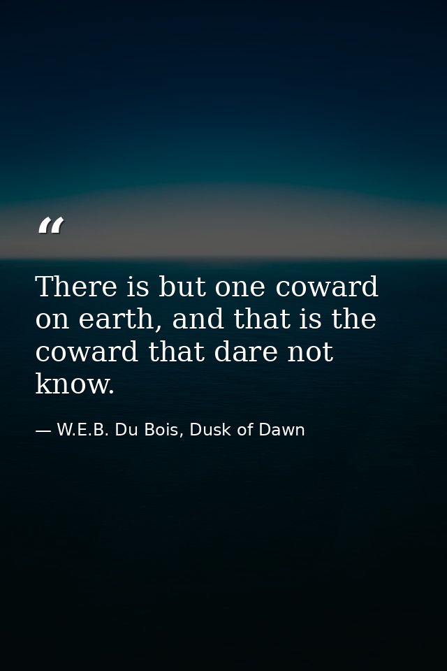 There is but one coward on earth, and that is the coward that dare not know. — W.E.B. Du Bois, Dusk of Dawn