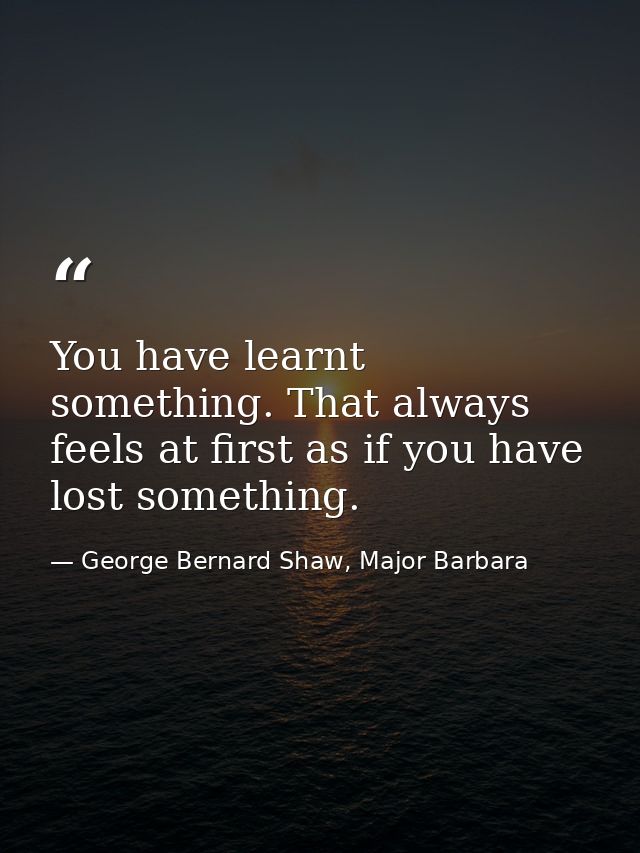 You have learnt something. That always feels at first as if you have lost something. — George Bernard Shaw, Major Barbara