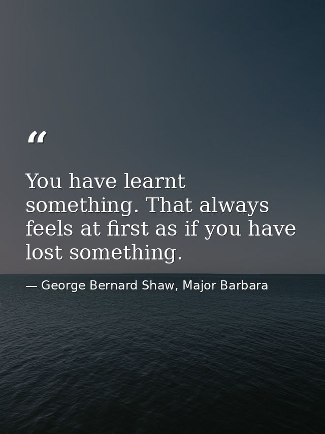 You have learnt something. That always feels at first as if you have lost something. — George Bernard Shaw, Major Barbara