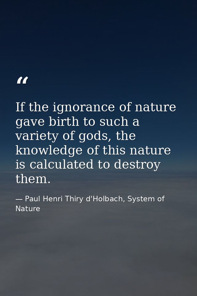 If the ignorance of nature gave birth to such a variety of gods, the knowledge of this nature is calculated to destroy t — Paul Henri Thiry d'Holbach, System of Nature