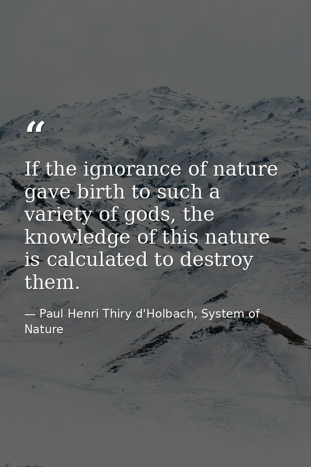 If the ignorance of nature gave birth to such a variety of gods, the knowledge of this nature is calculated to destroy t — Paul Henri Thiry d'Holbach, System of Nature