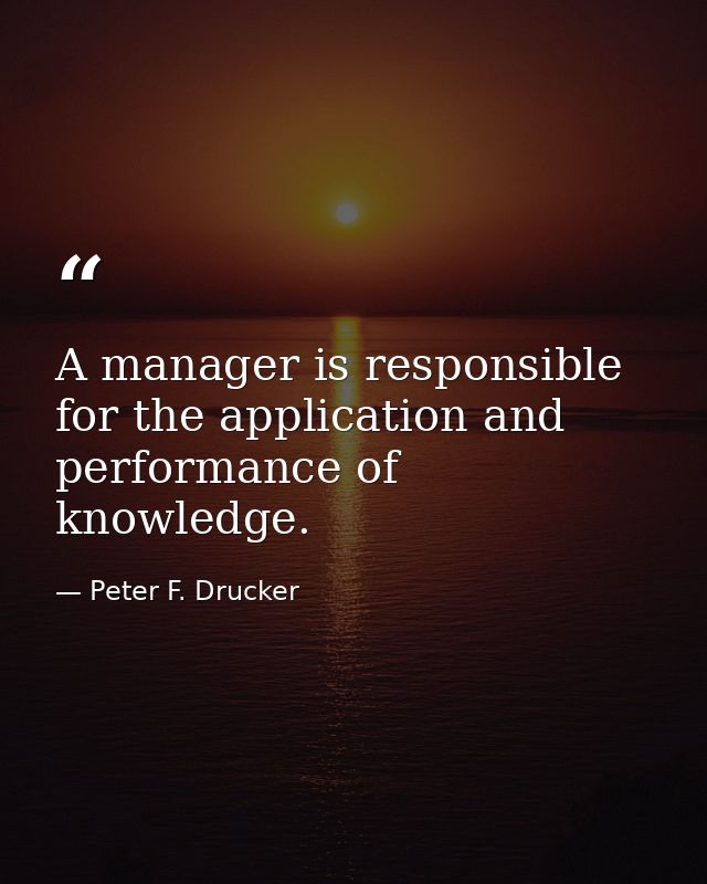 A manager is responsible for the application and performance of knowledge. — Peter F. Drucker