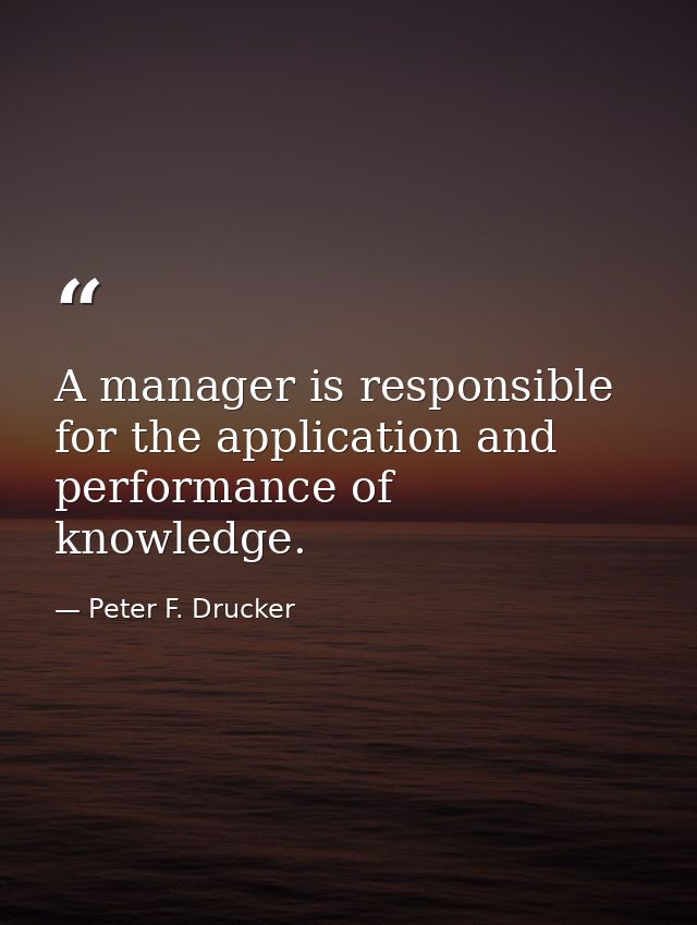 A manager is responsible for the application and performance of knowledge. — Peter F. Drucker