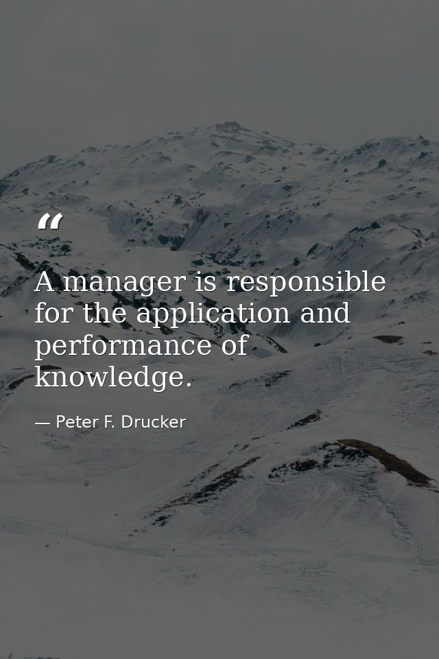 A manager is responsible for the application and performance of knowledge. — Peter F. Drucker