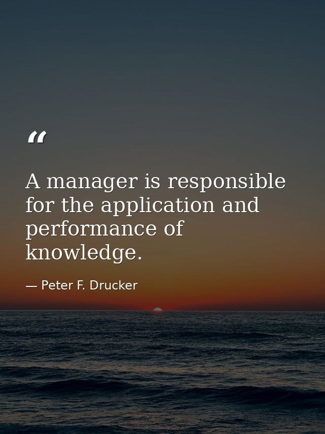 A manager is responsible for the application and performance of knowledge. — Peter F. Drucker