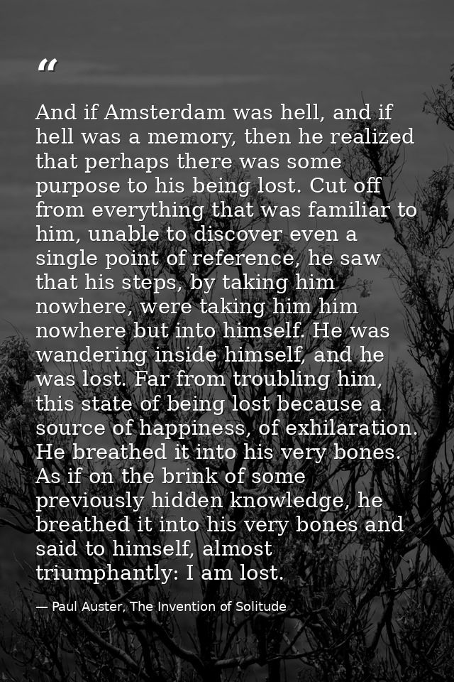 And if Amsterdam was hell, and if hell was a memory, then he realized that perhaps there was some purpose to his being l — Paul Auster, The Invention of Solitude