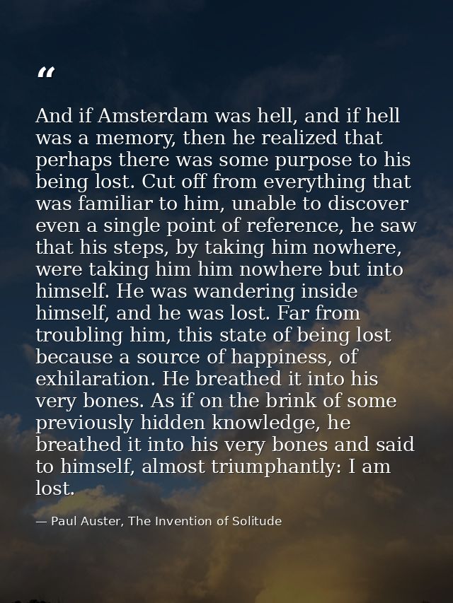 And if Amsterdam was hell, and if hell was a memory, then he realized that perhaps there was some purpose to his being l — Paul Auster, The Invention of Solitude