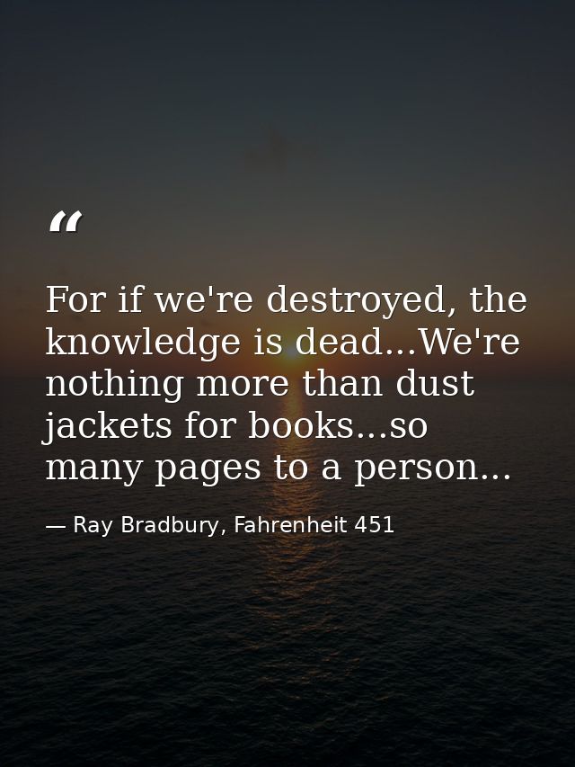 For if we're destroyed, the knowledge is dead...We're nothing more than dust jackets for books...so many pages to a pers — Ray Bradbury, Fahrenheit 451