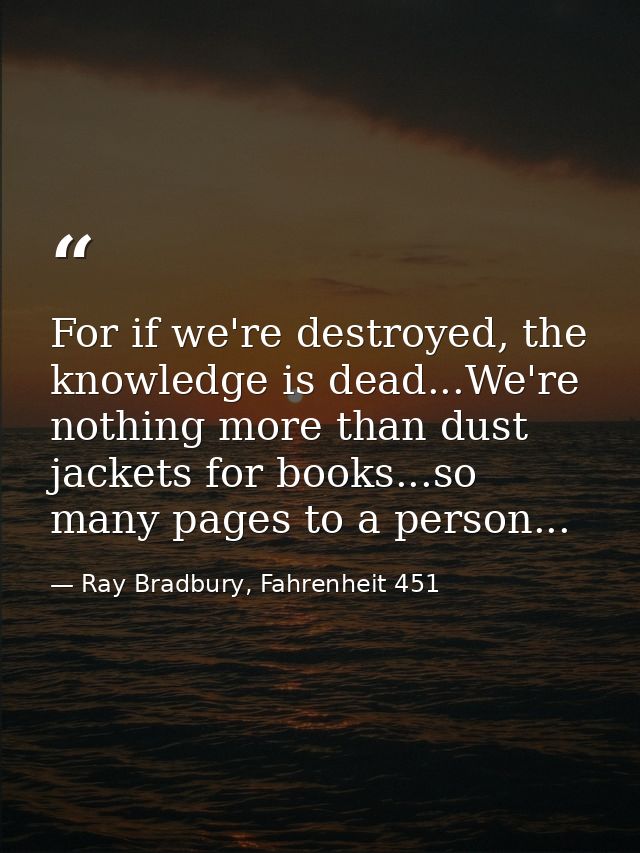 For if we're destroyed, the knowledge is dead...We're nothing more than dust jackets for books...so many pages to a pers — Ray Bradbury, Fahrenheit 451
