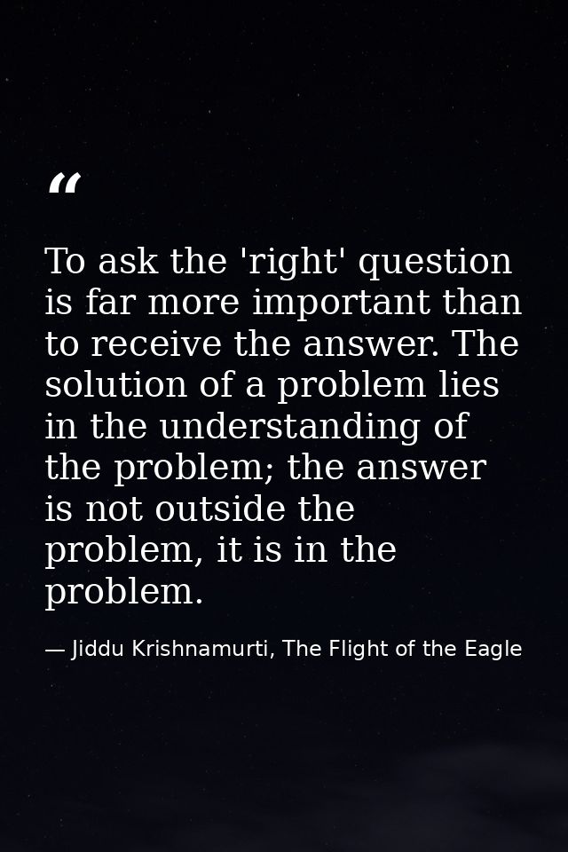 To ask the 'right' question is far more important than to receive the answer. The solution of a problem lies in the unde — Jiddu Krishnamurti, The Flight of the Eagle