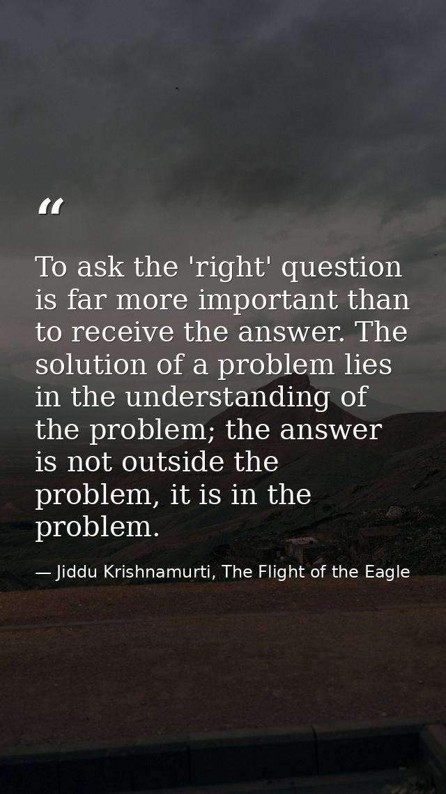 To ask the 'right' question is far more important than to receive the answer. The solution of a problem lies in the unde — Jiddu Krishnamurti, The Flight of the Eagle