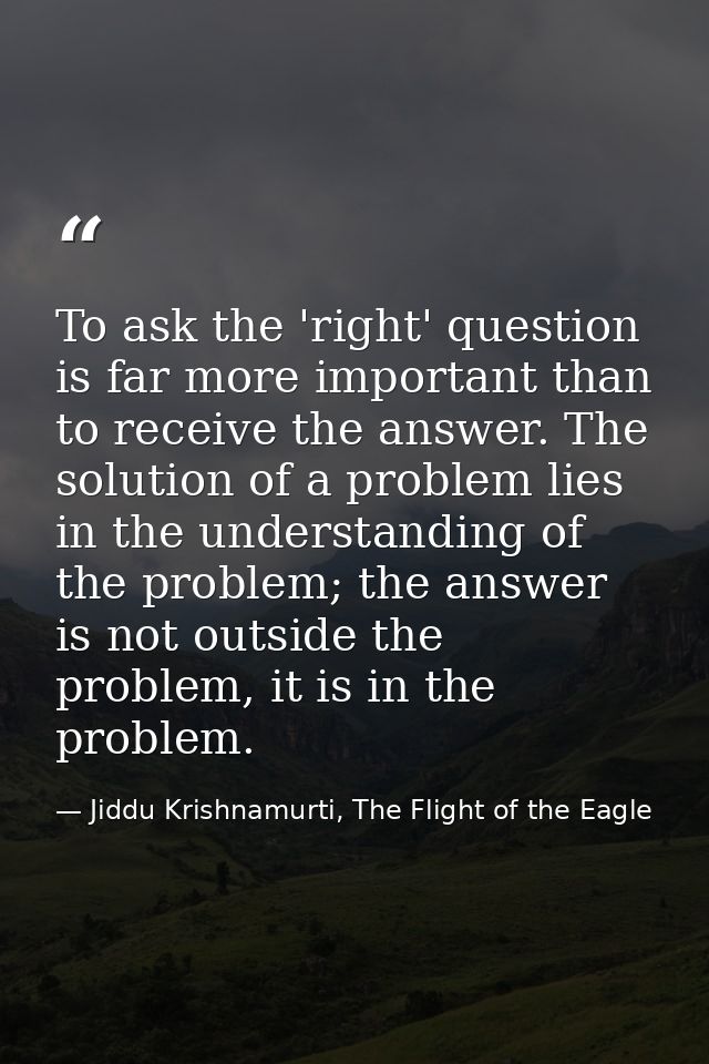 To ask the 'right' question is far more important than to receive the answer. The solution of a problem lies in the unde — Jiddu Krishnamurti, The Flight of the Eagle