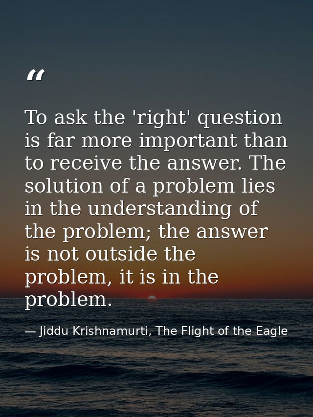 To ask the 'right' question is far more important than to receive the answer. The solution of a problem lies in the unde — Jiddu Krishnamurti, The Flight of the Eagle