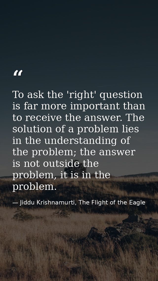 To ask the 'right' question is far more important than to receive the answer. The solution of a problem lies in the unde — Jiddu Krishnamurti, The Flight of the Eagle