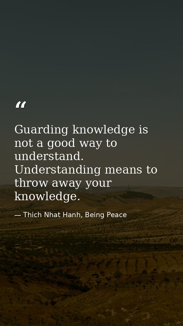 Guarding knowledge is not a good way to understand. Understanding means to throw away your knowledge. — Thich Nhat Hanh, Being Peace