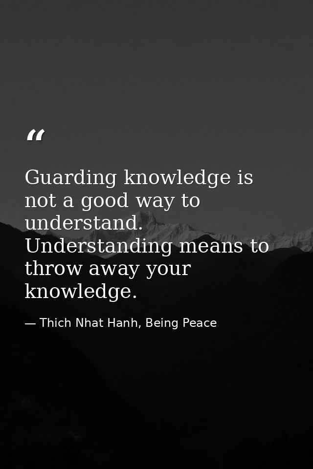 Guarding knowledge is not a good way to understand. Understanding means to throw away your knowledge. — Thich Nhat Hanh, Being Peace