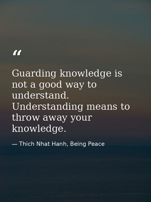 Guarding knowledge is not a good way to understand. Understanding means to throw away your knowledge. — Thich Nhat Hanh, Being Peace