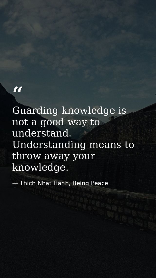 Guarding knowledge is not a good way to understand. Understanding means to throw away your knowledge. — Thich Nhat Hanh, Being Peace
