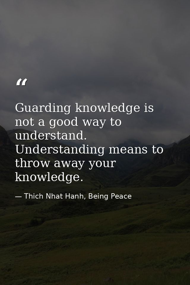 Guarding knowledge is not a good way to understand. Understanding means to throw away your knowledge. — Thich Nhat Hanh, Being Peace
