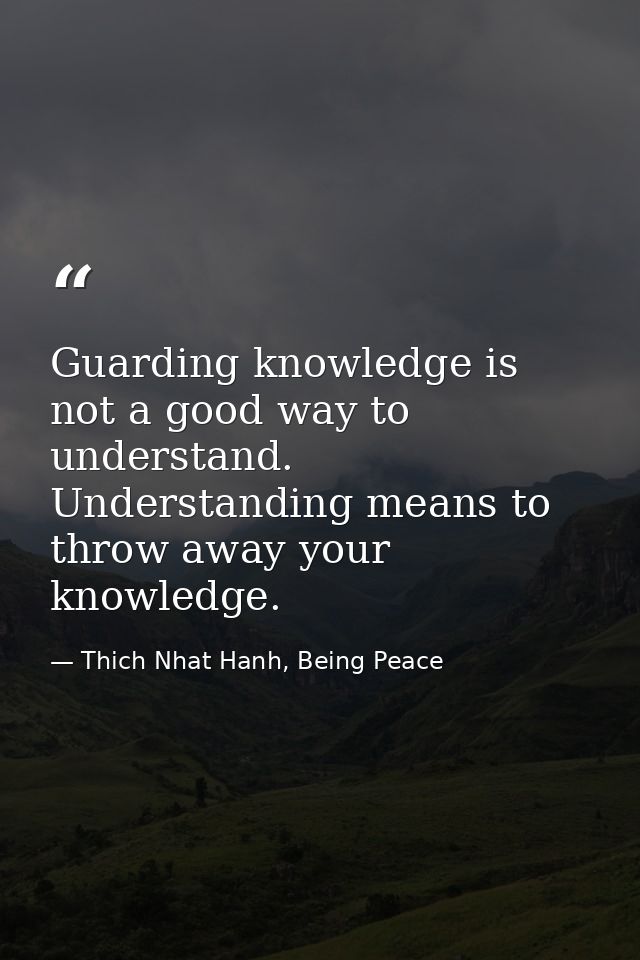 Guarding knowledge is not a good way to understand. Understanding means to throw away your knowledge. — Thich Nhat Hanh, Being Peace