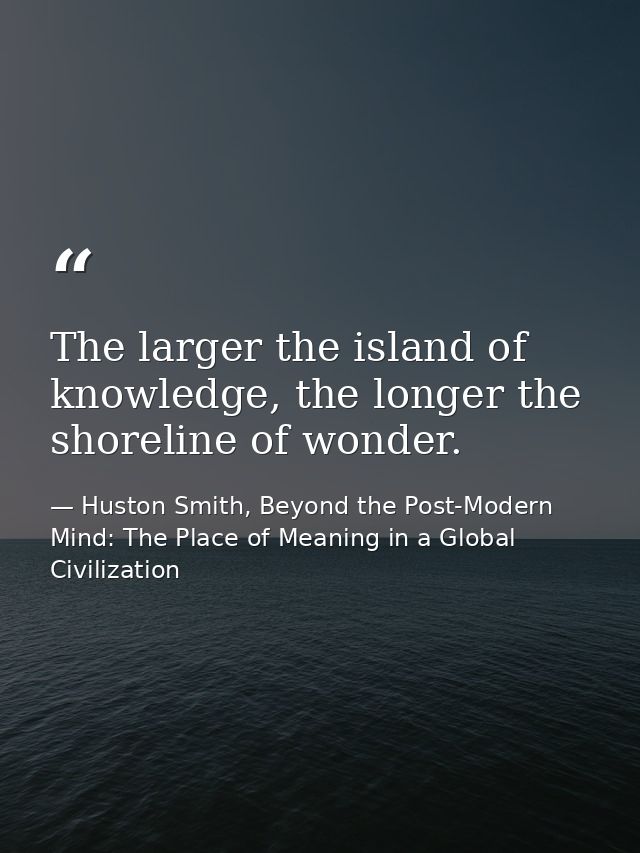 The larger the island of knowledge, the longer the shoreline of wonder. — Huston Smith, Beyond the Post-Modern Mind: The Place of Meaning in a Global Civilization
