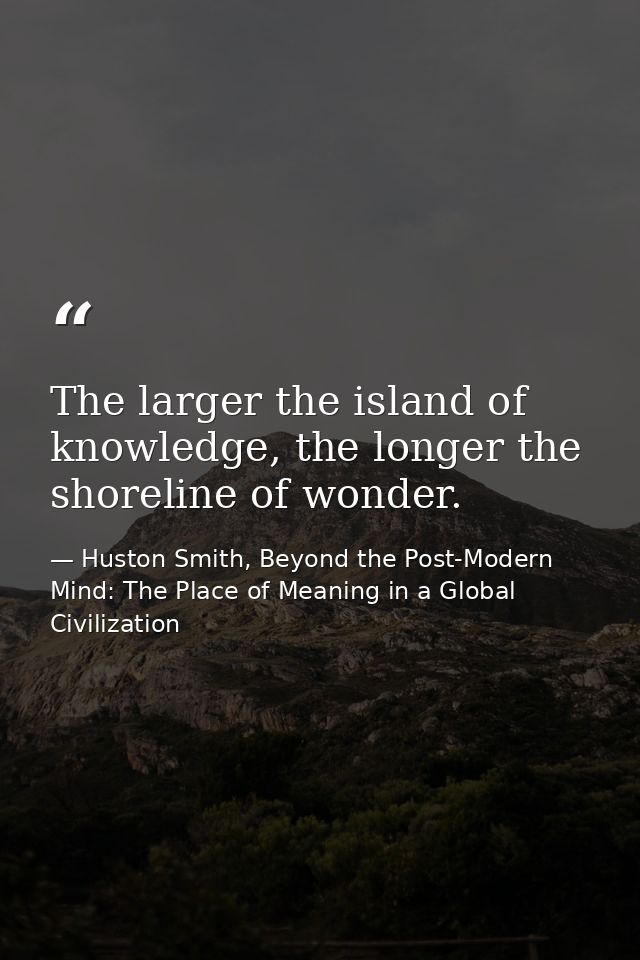 The larger the island of knowledge, the longer the shoreline of wonder. — Huston Smith, Beyond the Post-Modern Mind: The Place of Meaning in a Global Civilization