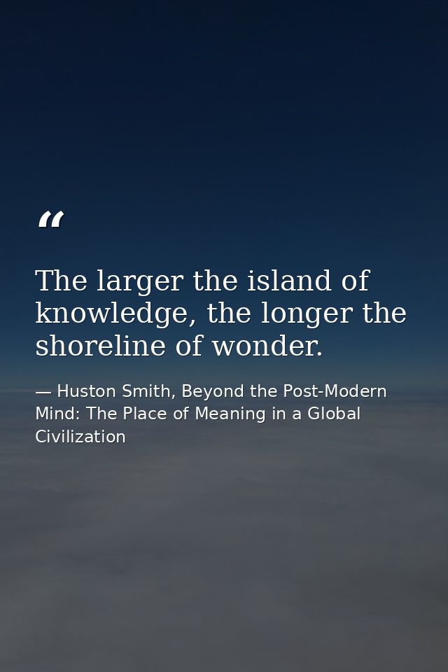 The larger the island of knowledge, the longer the shoreline of wonder. — Huston Smith, Beyond the Post-Modern Mind: The Place of Meaning in a Global Civilization