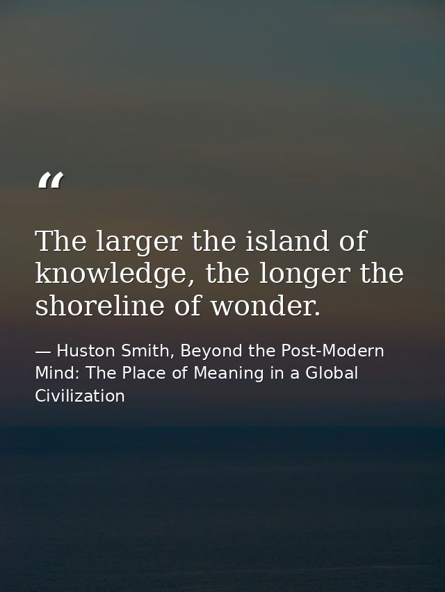 The larger the island of knowledge, the longer the shoreline of wonder. — Huston Smith, Beyond the Post-Modern Mind: The Place of Meaning in a Global Civilization