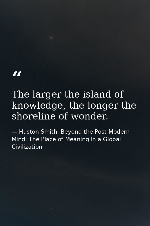 The larger the island of knowledge, the longer the shoreline of wonder. — Huston Smith, Beyond the Post-Modern Mind: The Place of Meaning in a Global Civilization